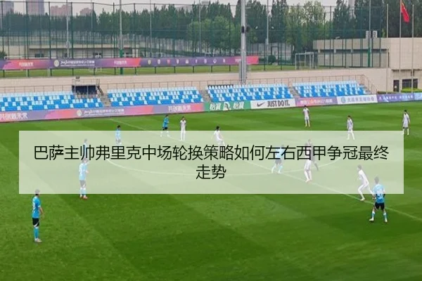 巴萨主帅弗里克中场轮换策略如何左右西甲争冠最终走势