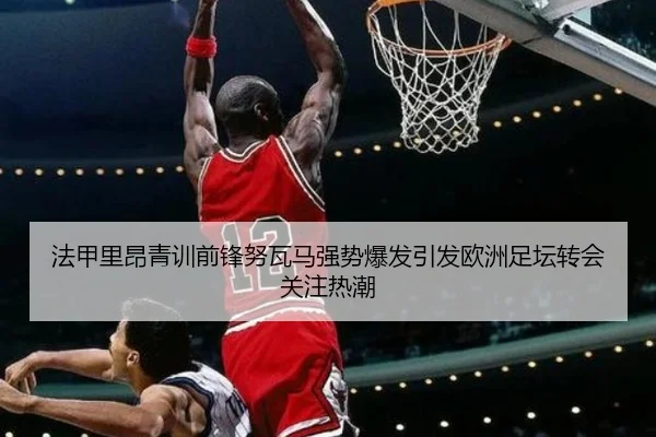 法甲里昂青训前锋努瓦马强势爆发引发欧洲足坛转会关注热潮