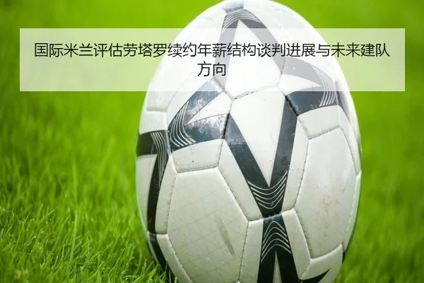 国际米兰评估劳塔罗续约年薪结构谈判进展与未来建队方向