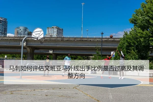 马刺如何评估文班亚马外线出手比例是否过高及其调整方向