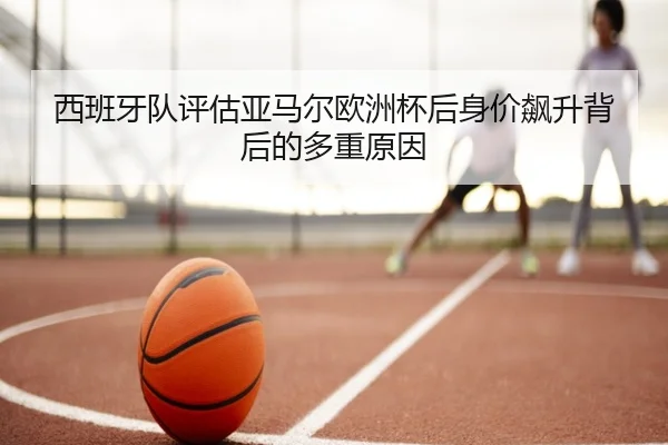 西班牙队评估亚马尔欧洲杯后身价飙升背后的多重原因