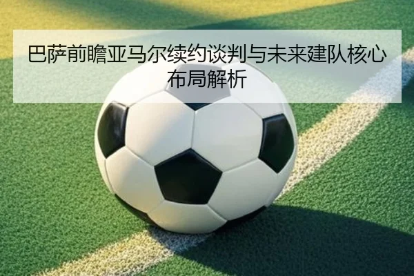 巴萨前瞻亚马尔续约谈判与未来建队核心布局解析