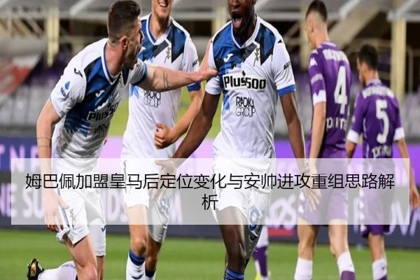 姆巴佩加盟皇马后定位变化与安帅进攻重组思路解析