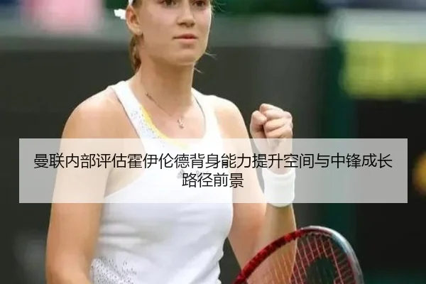 曼联内部评估霍伊伦德背身能力提升空间与中锋成长路径前景