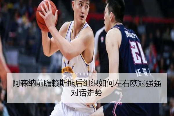 阿森纳前瞻赖斯拖后组织如何左右欧冠强强对话走势