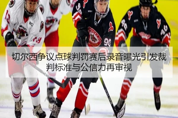 切尔西争议点球判罚赛后录音曝光引发裁判标准与公信力再审视