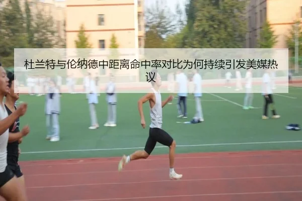 杜兰特与伦纳德中距离命中率对比为何持续引发美媒热议