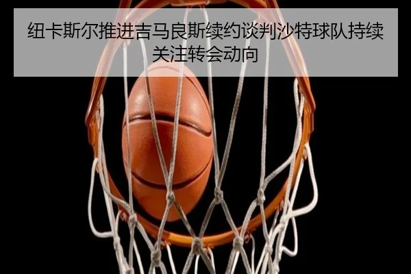 纽卡斯尔推进吉马良斯续约谈判沙特球队持续关注转会动向