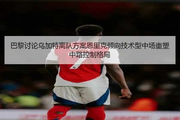 巴黎讨论乌加特离队方案恩里克倾向技术型中场重塑中路控制格局