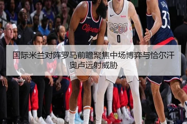 国际米兰对阵罗马前瞻聚焦中场博弈与恰尔汗奥卢远射威胁